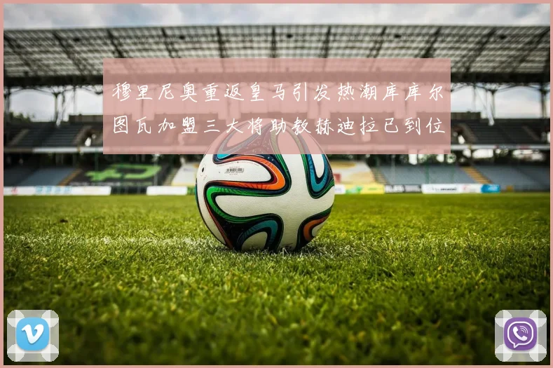 穆里尼奥重返皇马引发热潮库库尔图瓦加盟三大将助教赫迪拉已到位