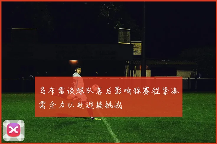 乌布雷谈球队落后影响称赛程紧凑需全力以赴迎接挑战
