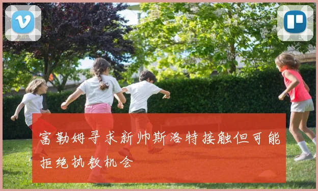 富勒姆寻求新帅斯洛特接触但可能拒绝执教机会