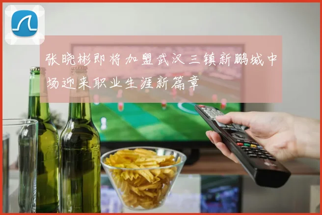 张晓彬即将加盟武汉三镇新鹏城中场迎来职业生涯新篇章
