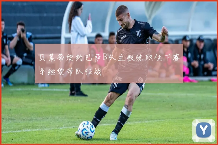 贝莱蒂续约巴萨B队主教练职位下赛季继续带队征战