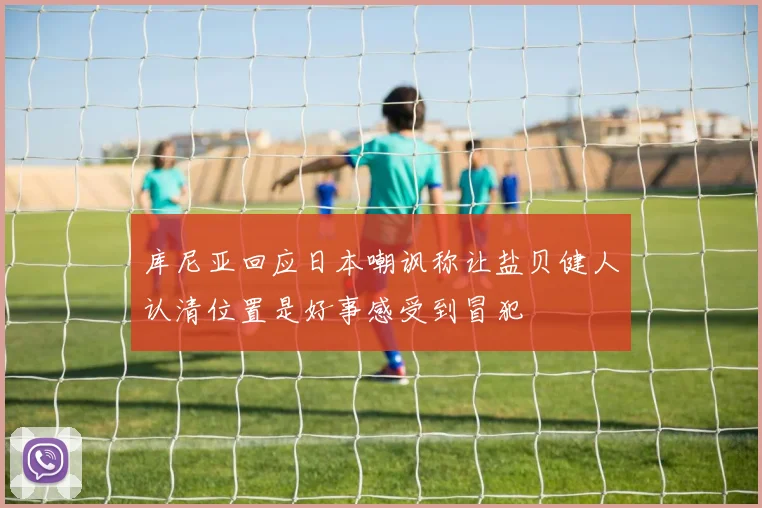 库尼亚回应日本嘲讽称让盐贝健人认清位置是好事感受到冒犯