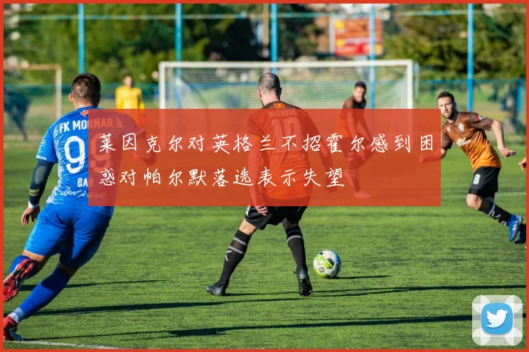 莱因克尔对英格兰不招霍尔感到困惑对帕尔默落选表示失望