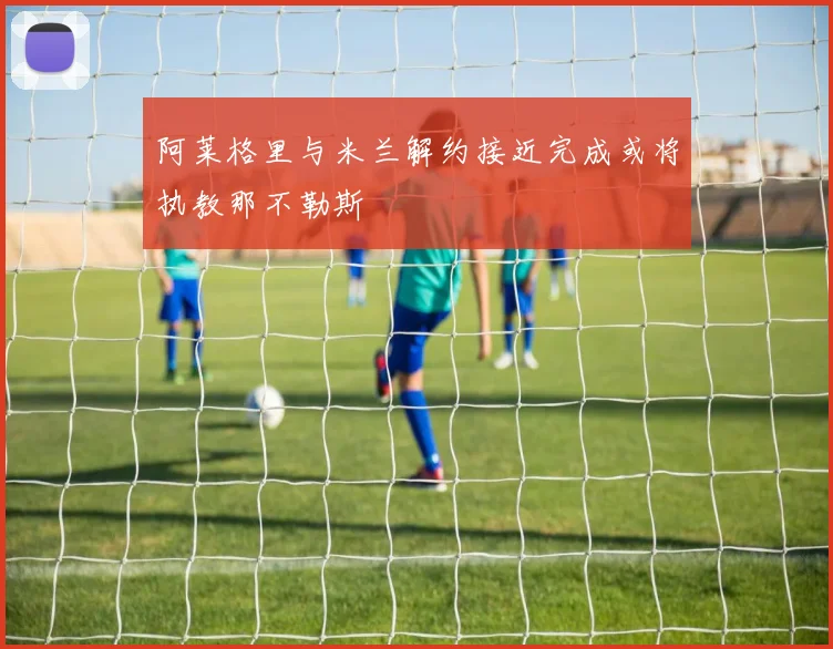 阿莱格里与米兰解约接近完成或将执教那不勒斯