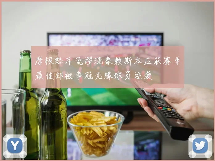 摩根怒斥荒谬现象赖斯本应获赛季最佳却被争冠无缘球员逆袭