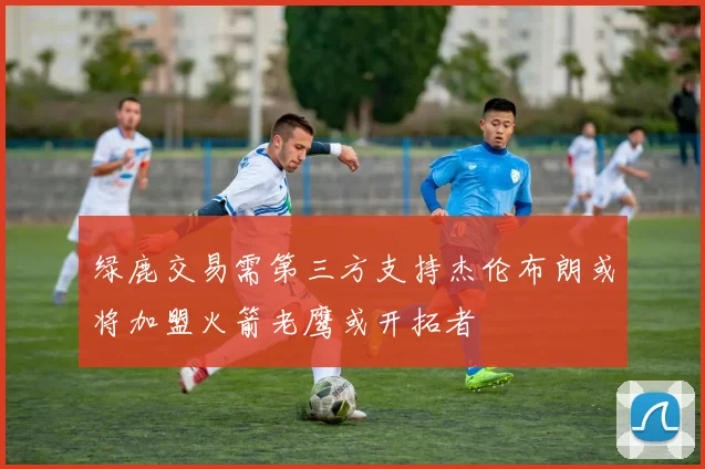 绿鹿交易需第三方支持杰伦布朗或将加盟火箭老鹰或开拓者