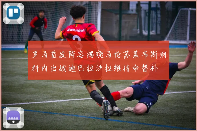 罗马首发阵容揭晓马伦苏莱韦斯利科内出战迪巴拉沙拉维待命替补