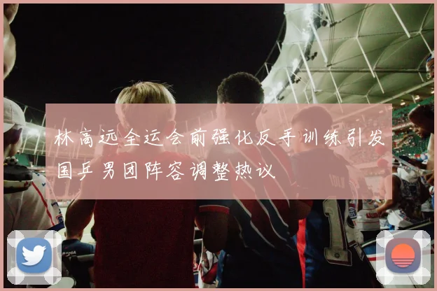 林高远全运会前强化反手训练引发国乒男团阵容调整热议
