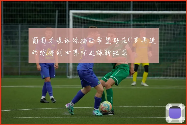 葡萄牙媒体称梅西希望渺茫C罗再进两球将创世界杯进球新纪录