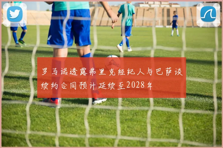 罗马诺透露弗里克经纪人与巴萨谈续约合同预计延续至2028年