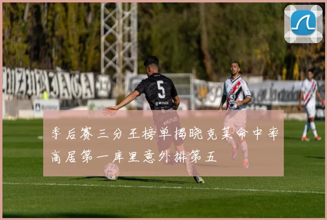 季后赛三分王榜单揭晓克莱命中率高居第一库里意外排第五