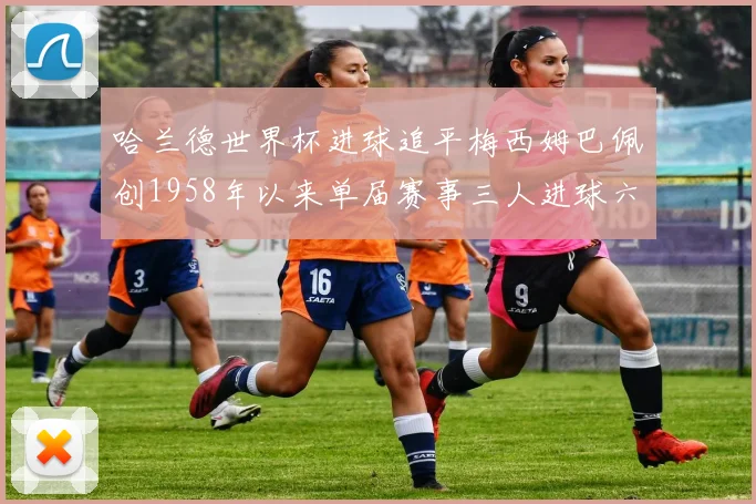 哈兰德世界杯进球追平梅西姆巴佩创1958年以来单届赛事三人进球六次新纪录