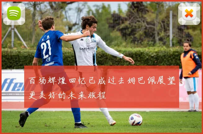 百场辉煌回忆已成过去姆巴佩展望更美好的未来旅程