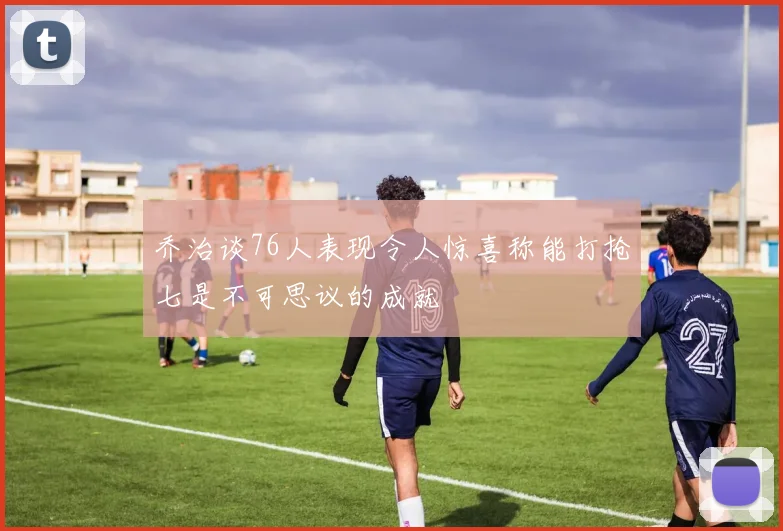乔治谈76人表现令人惊喜称能打抢七是不可思议的成就
