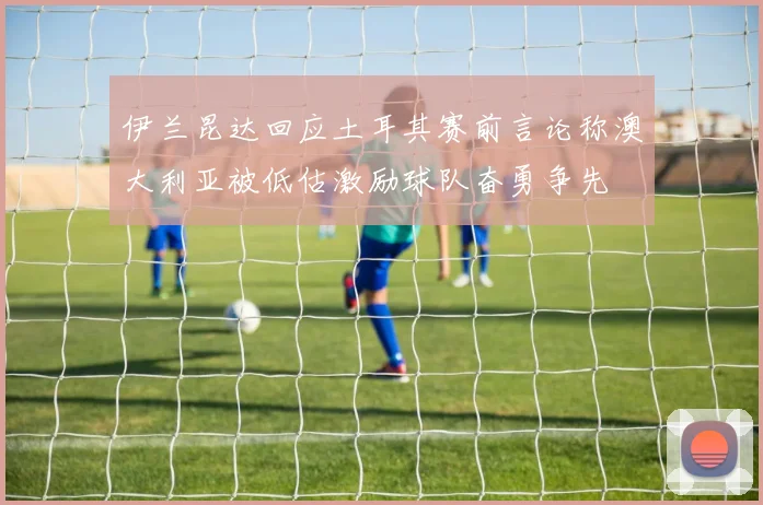伊兰昆达回应土耳其赛前言论称澳大利亚被低估激励球队奋勇争先