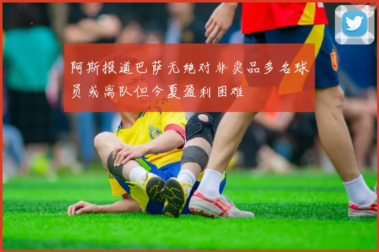 阿斯报道巴萨无绝对非卖品多名球员或离队但今夏盈利困难