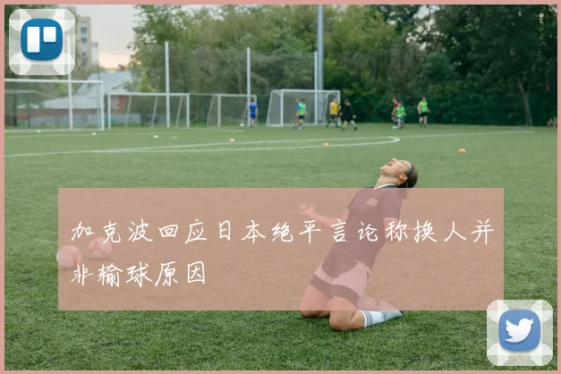 加克波回应日本绝平言论称换人并非输球原因