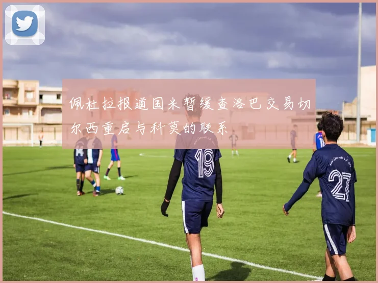 佩杜拉报道国米暂缓查洛巴交易切尔西重启与科莫的联系