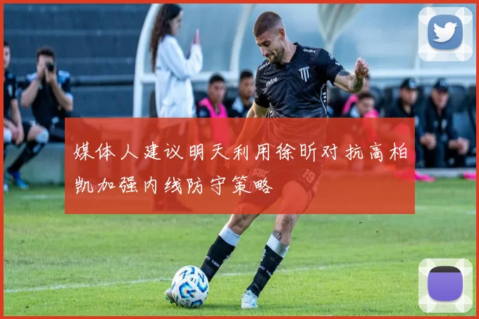 媒体人建议明天利用徐昕对抗高柏凯加强内线防守策略