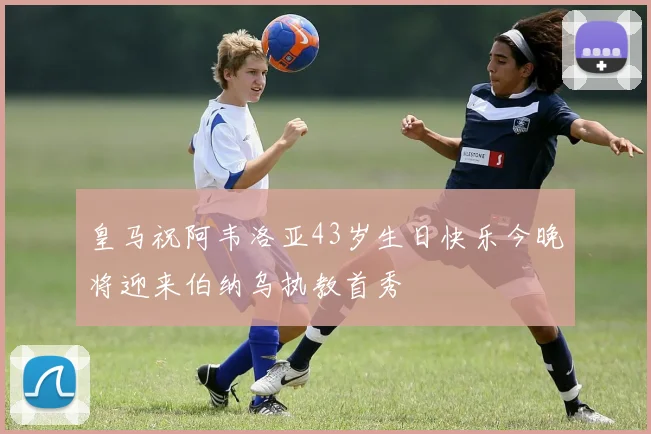 皇马祝阿韦洛亚43岁生日快乐今晚将迎来伯纳乌执教首秀