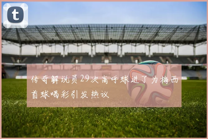传奇解说员29次高呼球进了为梅西首球喝彩引发热议